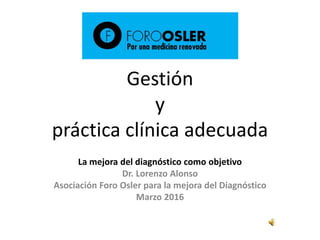 Gestión
y
práctica clínica adecuada
La mejora del diagnóstico como objetivo
Dr. Lorenzo Alonso
Asociación Foro Osler para la mejora del Diagnóstico
Marzo 2016
 
