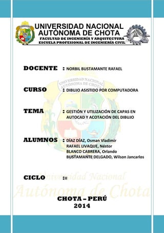UNIVERSIDAD NACIONAL
AUTÓNOMA DE CHOTA
FACULTAD DE INGENIERÍA Y ARQUITECTURA
ESCUELA PROFESIONAL DE INGENIERÍA CIVIL
DOCENTE : NORBIL BUSTAMANTE RAFAEL
CURSO : DIBUJO ASISTIDO POR COMPUTADORA
TEMA : GESTIÓN Y UTILIZACIÓN DE CAPAS EN
AUTOCAD Y ACOTACIÓN DEL DIBUJO
ALUMNOS : DÍAZ DÍAZ, Osman Vladimir
RAFAEL LIVAQUE, Néstor
BLANCO CABRERA, Orlando
BUSTAMANTE DELGADO, Wilson Jancarlos
CICLO :II
CHOTA – PERÚ
2014
 