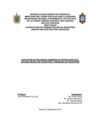 REPÚBLICA BOLIVARIANA DE VENEZUELA
MINISTERIO DEL PODER POPULAR PARA LA DEFENSA
UNIVERSIDAD NACIONAL EXPERIMENTAL POLITÉCNICA
DE LA FUERZA ARMADA NACIONAL BOLIVARIANA
NÚCLEO CARACAS
SEDE CHUAO
LICENCIATURA EN ADMINISTRACIÓN DE DESASTRES
ASIGNATURA GESTION POST-DESASTRE
CAPTACIÓN DE RECURSOS HUMANOS EN PROTECCIÓN CIVIL,
SISTEMA MEDICO DE DESASTRES Y MEDICINA DE DESASTRES
Profesor: Integrantes:
Lcdo. Robinson La Cruz. Br. Flores Cesar.
Br. Lilibeth Mantuano.
Br. Graterol Alexis.
8vo. Semestre Sección D-01.
Caracas, Septiembre 2017
 