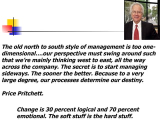The old north to south style of management is too one-dimensional….our perspective must swing around such that we’re mainly thinking west to east, all the way across the company. The secret is to start managing sideways. The sooner the better. Because to a very large degree, our processes determine our destiny. Price Pritchett. Change is 30 percent logical and 70 percent emotional. The soft stuff is the hard stuff.  