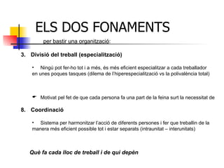 ELS DOS FONAMENTS  per bastir una organització : Divisió del treball (especialització) Ningú pot fer-ho tot i a més, és més eficient especialitzar a cada treballador  en unes poques tasques (dilema de l’hiperespecialització vs la polivalència total) Motivat pel fet de que cada persona fa una part de la feina surt la necessitat de Coordinació Sistema per harmonitzar l’acció de diferents persones i fer que treballin de la  manera més eficient possible tot i estar separats (intraunitat – interunitats) Què fa cada lloc de treball i de qui depèn 