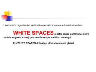 L’estructura organitzativa vertical i especialitzada crea automàticament els  WHITE SPACES  o salts sense continuïtat entre  unitats organitzatives) que no són responsabilitat de ningú. Els WHITE SPACES   dificulten el funcionament global . 