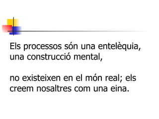 Els processos són una entelèquia, una construcció mental, no existeixen en el món real; els creem nosaltres com una eina. 