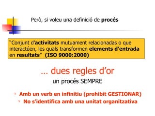 Però, si voleu una definició de  procés  “ Conjunt d’ activitats  mutuament relacionadas o que interactúen, les quals transformen  elements d’entrada  en  resultats ”  (ISO 9000:2000) …  dues regles d’or un procés SEMPRE Amb un verb en infinitiu (prohibit GESTIONAR) No s’identifica amb una unitat organitzativa 
