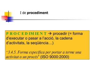 I de  procediment   PROCEDIMIENT     procedir (= forma d’executar o pasar a l’acció, la cadena d’activitats, la seqüència…) “ 3.4.5. Forma específica per portar a terme una activitat o un procés ” (ISO 9000:2000) 