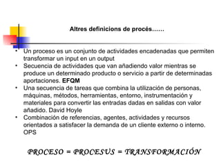 Altres definicions de procés…… Un proceso es un conjunto de actividades encadenadas que permiten transformar un input en un output Secuencia de actividades que van añadiendo valor mientras se produce un determinado producto o servicio a partir de determinadas aportaciones.  EFQM Una secuencia de tareas que combina la utilización de personas, máquinas, métodos, herramientas, entorno, instrumentación y materiales para convertir las entradas dadas en salidas con valor añadido. David Hoyle Combinación de referencias, agentes, actividades y recursos orientados a satisfacer la demanda de un cliente externo o interno. OPS PROCESO = PROCESUS = TRANSFORMACIÓN 