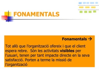 FONAMENTALS Fonamentals     Tot allò que l’organització ofereix i que el client espera rebre.  Són les activitats  visibles  per l’usuari, tenen per tant impacte directe en la seva satisfacció. Porten a terme la missió de l’organització 