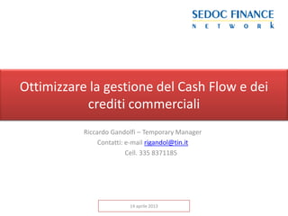 Ottimizzare la gestione del Cash Flow e dei
           crediti commerciali
           Riccardo Gandolfi – Temporary Manager
                Contatti: e-mail rigandol@tin.it
                          Cell. 335 8371185




                         14 aprile 2013
 