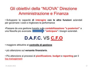 Gli obiettivi della “NUOVA” Direzione
           Amministrazione e Finanza
• Sviluppare la capacità di interagire con le altre funzioni aziendali
per governare i costi e migliorare le performance

•Passare da una gestione basata sulla contabilizzazione "a posteriori" a
una filosofia più avanzata            "anticipare" i bisogni aziendali.


                   D.A.F.C. VS C.F.O
• maggiore attitudine al controllo di gestione

• più attenzione sul versante finanziario.

• Più attenzione ai processi di pianificazione, budget e reporting per il
top management

25 ottobre 2012                                                             17
 
