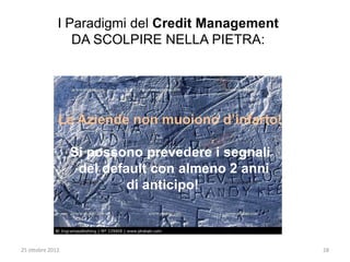 I Paradigmi del Credit Management
                 DA SCOLPIRE NELLA PIETRA:




              Le Aziende non muoiono d’infarto!

                  Si possono prevedere i segnali
                   del default con almeno 2 anni
                           di anticipo!



25 ottobre 2012                                    28
 