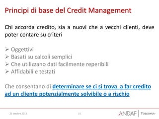 Principi di base del Credit Management

Chi accorda credito, sia a nuovi che a vecchi clienti, deve
poter contare su criteri

 Oggettivi
 Basati su calcoli semplici
 Che utilizzano dati facilmente reperibili
 Affidabili e testati

Che consentano di determinare se ci si trova a far credito
ad un cliente potenzialmente solvibile o a rischio


  25 ottobre 2012             31
 