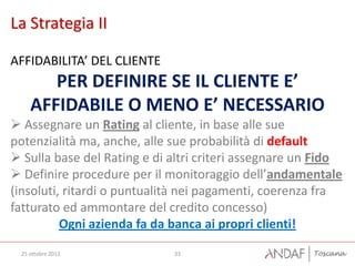 La Strategia II

AFFIDABILITA’ DEL CLIENTE
       PER DEFINIRE SE IL CLIENTE E’
    AFFIDABILE O MENO E’ NECESSARIO
 Assegnare un Rating al cliente, in base alle sue
potenzialità ma, anche, alle sue probabilità di default
 Sulla base del Rating e di altri criteri assegnare un Fido
 Definire procedure per il monitoraggio dell’andamentale
(insoluti, ritardi o puntualità nei pagamenti, coerenza fra
fatturato ed ammontare del credito concesso)
          Ogni azienda fa da banca ai propri clienti!
 25 ottobre 2012             33
 