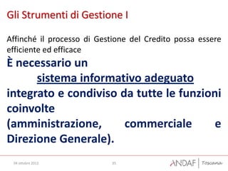 Gli Strumenti di Gestione I

Affinché il processo di Gestione del Credito possa essere
efficiente ed efficace
È necessario un
      sistema informativo adeguato
integrato e condiviso da tutte le funzioni
coinvolte
(amministrazione,      commerciale       e
Direzione Generale).
 04 ottobre 2012           35
 