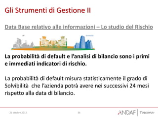 Gli Strumenti di Gestione II

Data Base relativo alle informazioni – Lo studio del Rischio



La probabilità di default e l’analisi di bilancio sono i primi
e immediati indicatori di rischio.

La probabilità di default misura statisticamente il grado di
Solvibilità che l’azienda potrà avere nei successivi 24 mesi
rispetto alla data di bilancio.


  25 ottobre 2012              36
 