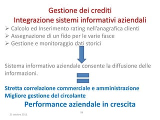 Gestione dei crediti
    Integrazione sistemi informativi aziendali
 Calcolo ed Inserimento rating nell’anagrafica clienti
 Assegnazione di un fido per le varie fasce
 Gestione e monitoraggio dati storici


Sistema informativo aziendale consente la diffusione delle
informazioni.

Stretta correlazione commerciale e amministrazione
Migliore gestione del circolante
             Performance aziendale in crescita
                              38
 25 ottobre 2012
 