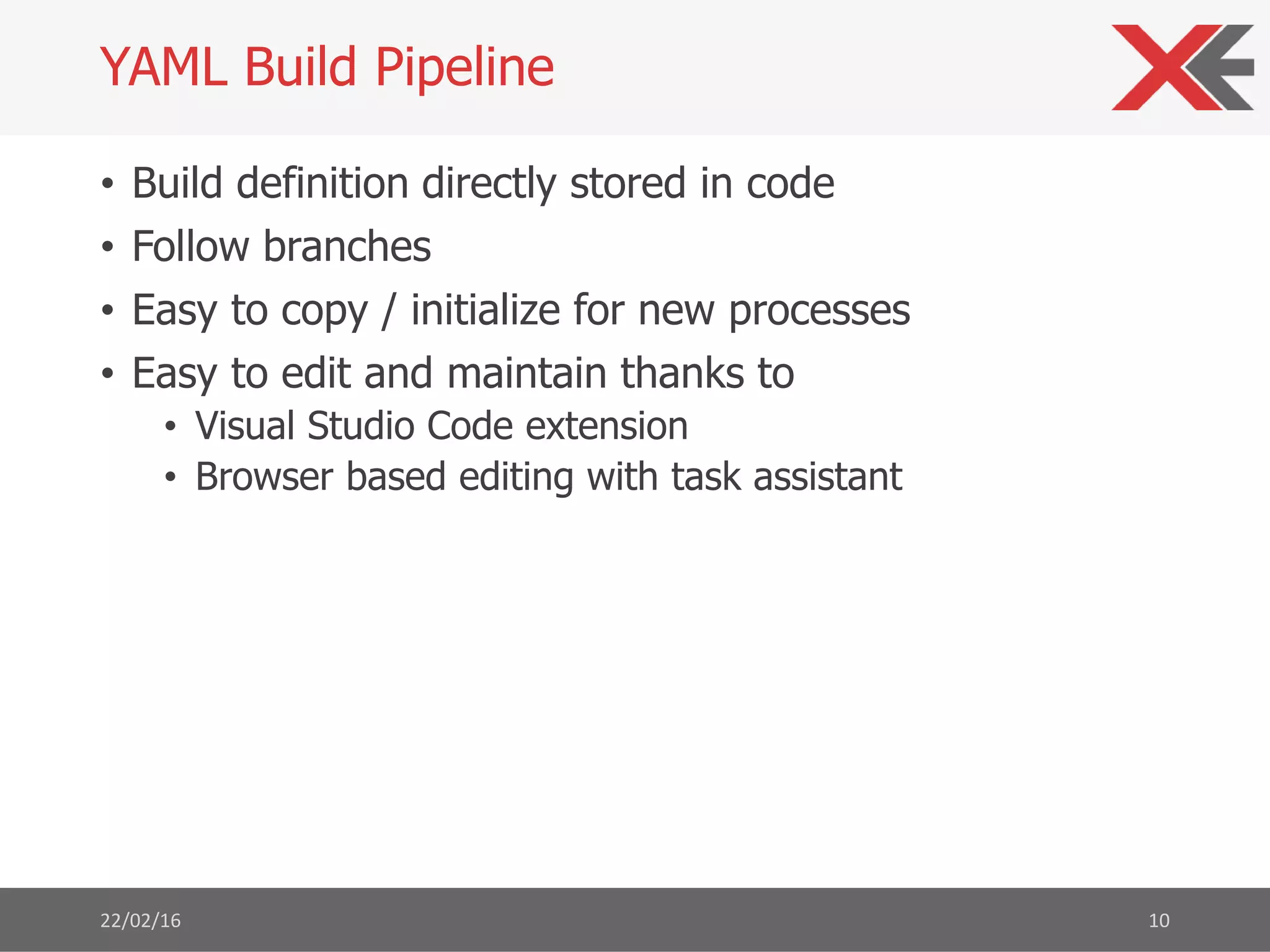 • Build definition directly stored in code
• Follow branches
• Easy to copy / initialize for new processes
• Easy to edit and maintain thanks to
• Visual Studio Code extension
• Browser based editing with task assistant
22/02/16 10
YAML Build Pipeline
 
