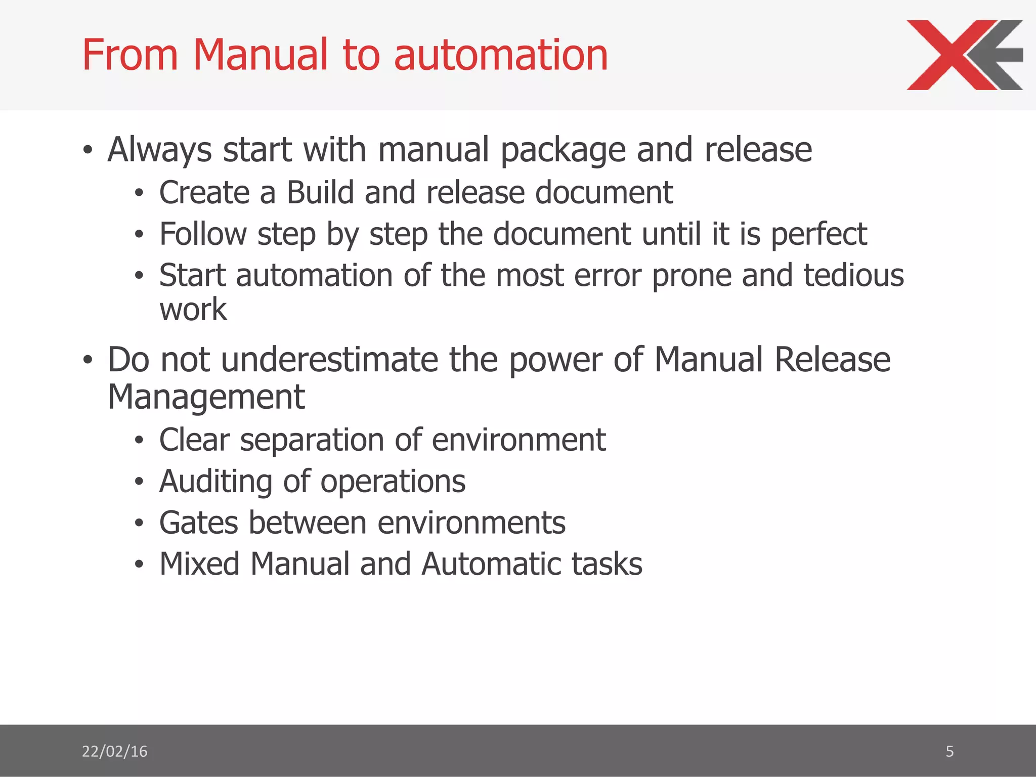 • Always start with manual package and release
• Create a Build and release document
• Follow step by step the document until it is perfect
• Start automation of the most error prone and tedious
work
• Do not underestimate the power of Manual Release
Management
• Clear separation of environment
• Auditing of operations
• Gates between environments
• Mixed Manual and Automatic tasks
22/02/16 5
From Manual to automation
 