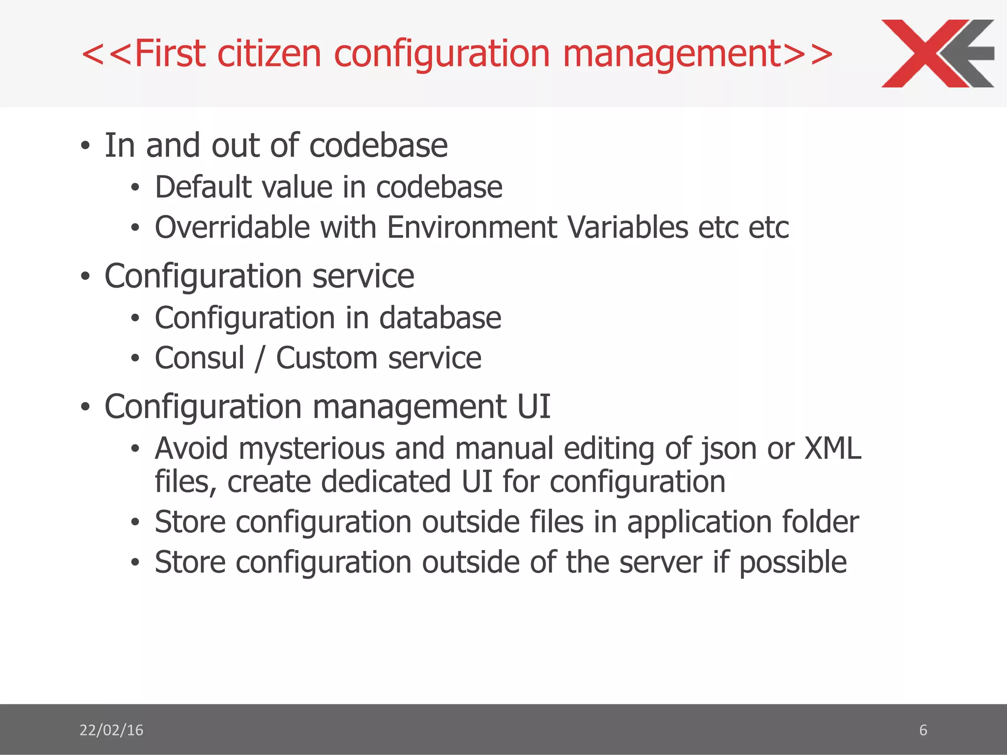 • In and out of codebase
• Default value in codebase
• Overridable with Environment Variables etc etc
• Configuration service
• Configuration in database
• Consul / Custom service
• Configuration management UI
• Avoid mysterious and manual editing of json or XML
files, create dedicated UI for configuration
• Store configuration outside files in application folder
• Store configuration outside of the server if possible
22/02/16 6
<<First citizen configuration management>>
 