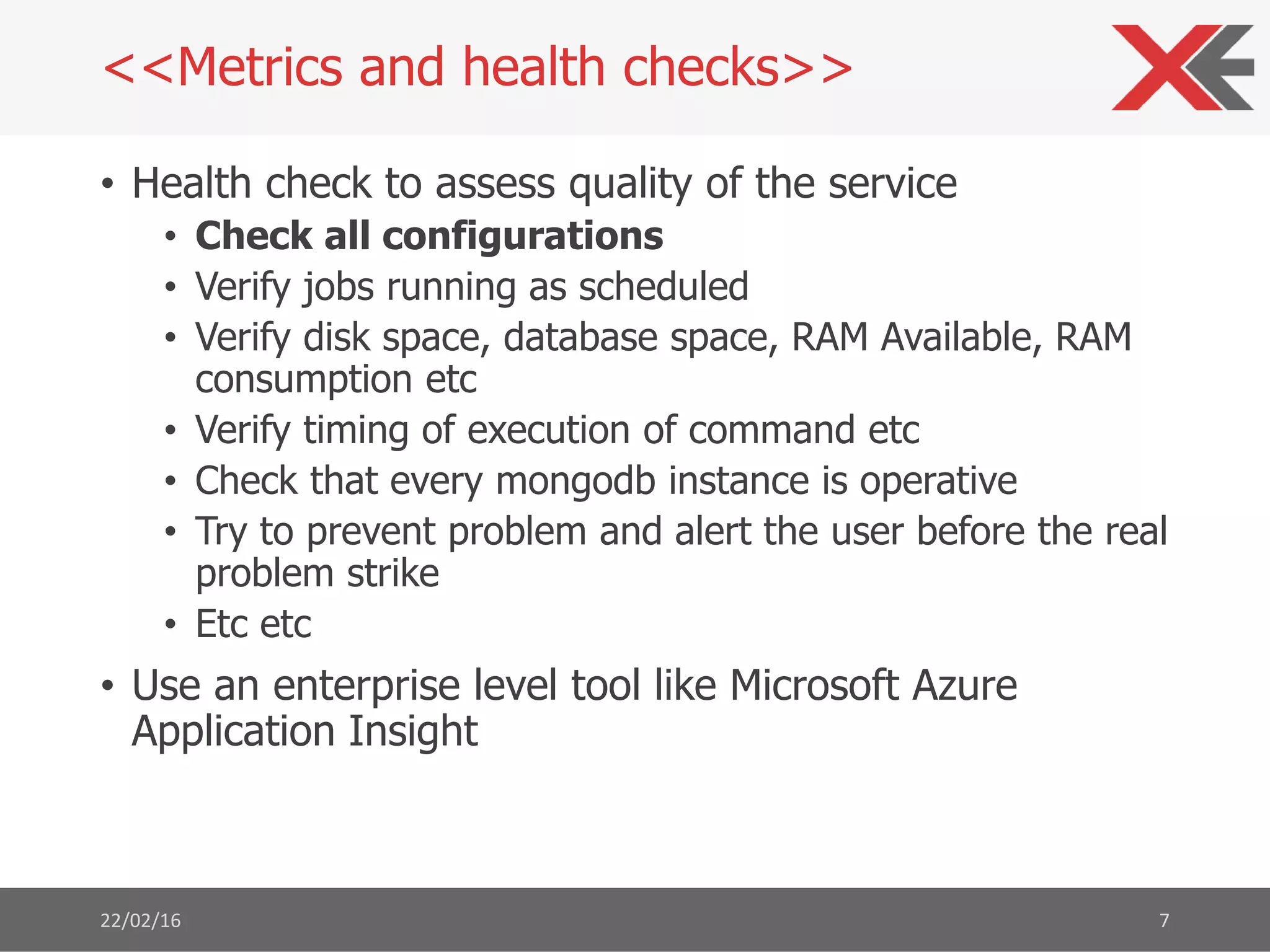 • Health check to assess quality of the service
• Check all configurations
• Verify jobs running as scheduled
• Verify disk space, database space, RAM Available, RAM
consumption etc
• Verify timing of execution of command etc
• Check that every mongodb instance is operative
• Try to prevent problem and alert the user before the real
problem strike
• Etc etc
• Use an enterprise level tool like Microsoft Azure
Application Insight
22/02/16 7
<<Metrics and health checks>>
 