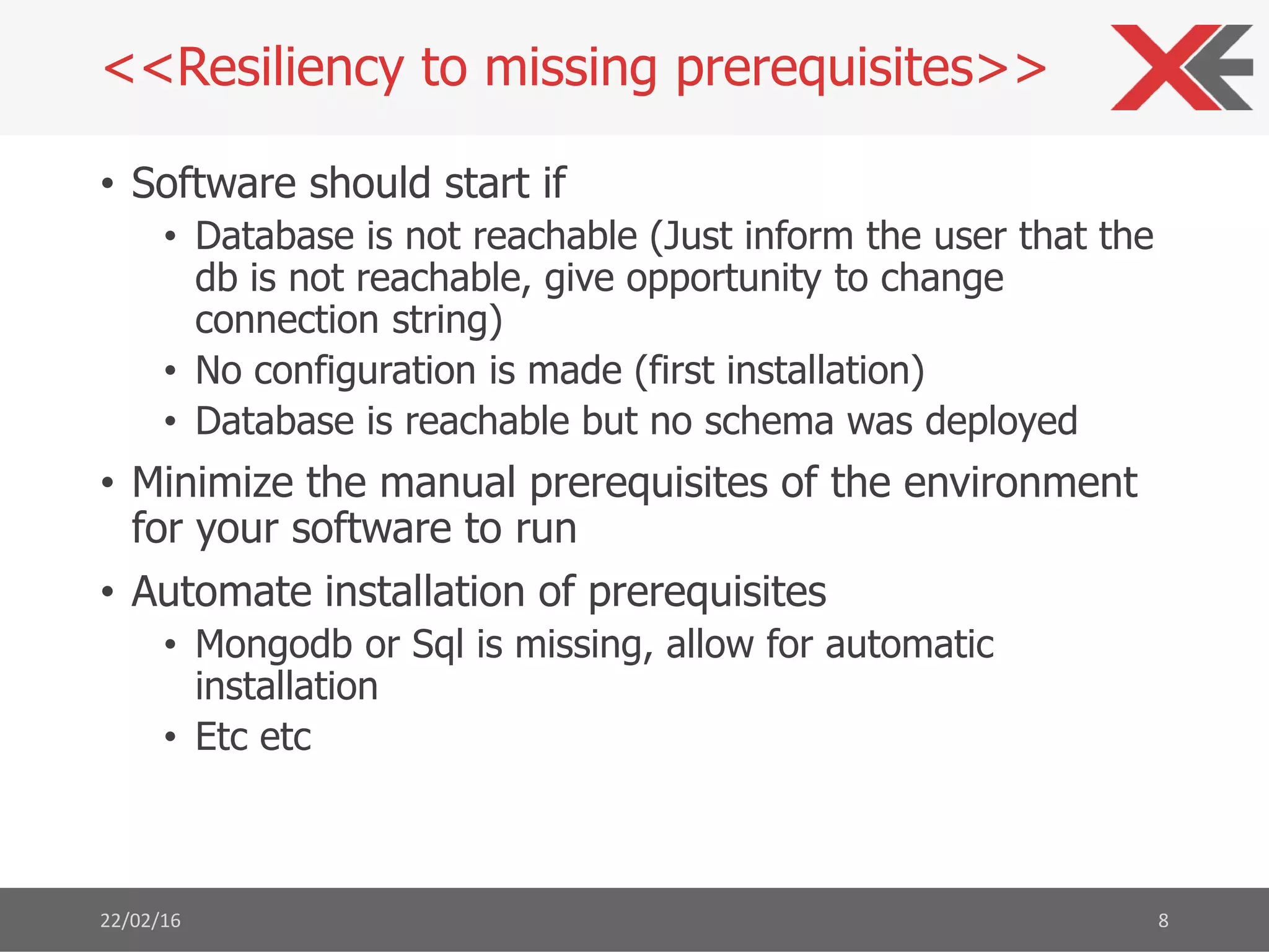 • Software should start if
• Database is not reachable (Just inform the user that the
db is not reachable, give opportunity to change
connection string)
• No configuration is made (first installation)
• Database is reachable but no schema was deployed
• Minimize the manual prerequisites of the environment
for your software to run
• Automate installation of prerequisites
• Mongodb or Sql is missing, allow for automatic
installation
• Etc etc
22/02/16 8
<<Resiliency to missing prerequisites>>
 