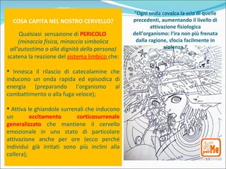 “Ogni onda cavalca la scia di quelle
  COSA CAPITA NEL NOSTRO CERVELLO?             precedenti, aumentando il livello di
                                                       attivazione fisiologica
     Qualsiasi sensazione di PERICOLO          dell’organismo: l’ira non più frenata
     (minaccia fisica, minaccia simbolica       dalla ragione, sfocia facilmente in
 all’autostima o alla dignità della persona)                 violenza.”
scatena la reazione del sistema limbico che:

 Innesca il rilascio di catecolamine che
inducono un onda rapida ed episodica di
energia (preparando l’organismo al
combattimento o alla fuga veloce);

 Attiva le ghiandole surrenali che inducono
un        eccitamento       corticosurrenale
generalizzato che mantiene il cervello
emozionale in uno stato di particolare
attivazione anche per ore (ecco perché
individui già irritati sono più inclini alla
collera);
 