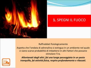 1. SPEGNI IL FUOCO




                      Raffreddati fisiologicamente
Aspetta che l’ondata di adrenalina si estingua in un ambiente nel quale
  ci siano scarse probabilità di imbattersi in altri fattori che possano
                               stimolare l’ira.
     Allontanati dagli altri, fai una lunga passeggiata in un posto
   tranquillo, fai attività fisica, respira profondamente e rilassati.
 