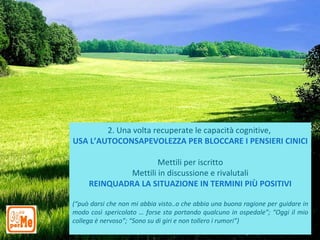 2. Una volta recuperate le capacità cognitive,
USA L’AUTOCONSAPEVOLEZZA PER BLOCCARE I PENSIERI CINICI

                      Mettili per iscritto
              Mettili in discussione e rivalutali
     REINQUADRA LA SITUAZIONE IN TERMINI PIÙ POSITIVI

(“può darsi che non mi abbia visto..o che abbia una buona ragione per guidare in
modo così spericolato … forse sta portando qualcuno in ospedale”; “Oggi il mio
collega è nervoso”; “Sono su di giri e non tollero i rumori”)
 