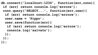 db.connect(‘localhost:1234’, function(err,conn){ 
if (err) return console.log(‘errore’); 
conn.query(‘SELECT...’, function(err,user){ 
if (err) return console.log(‘errore’); 
user.name = ‘Pippo’; 
user.save(function(err){ 
if (err) return console.log(‘errore’); 
console.log(‘salvato’); 
}); 
}); 
}); 
 