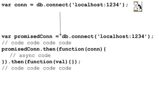 var conn = db.connect(‘localhost:1234’); 
var promisedConn = db.connect(‘localhost:1234’); 
// code code code code 
promisedConn.then(function(conn){ 
// async code 
}).then(function(val){}); 
// code code code code 
 