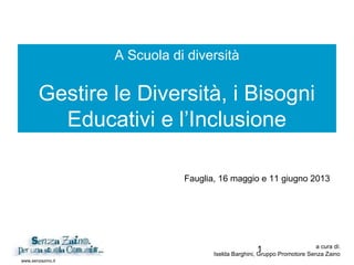 1
www.senzazino.it
A Scuola di diversità
Gestire le Diversità, i Bisogni
Educativi e l’Inclusione
a cura di:
Iselda Barghini, Gruppo Promotore Senza Zaino
Fauglia, 16 maggio e 11 giugno 2013
 