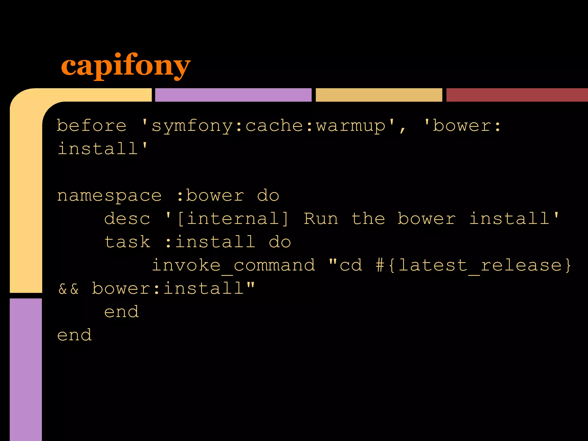 capifony
before 'symfony:cache:warmup', 'bower:
install'
namespace :bower do
desc '[internal] Run the bower install'
task :install do
invoke_command "cd #{latest_release}
&& bower:install"
end
end

 