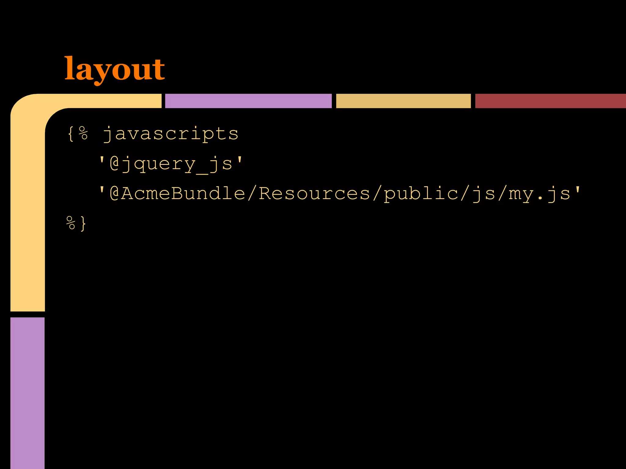 layout
{% javascripts
'@jquery_js'
'@AcmeBundle/Resources/public/js/my.js'
%}

 