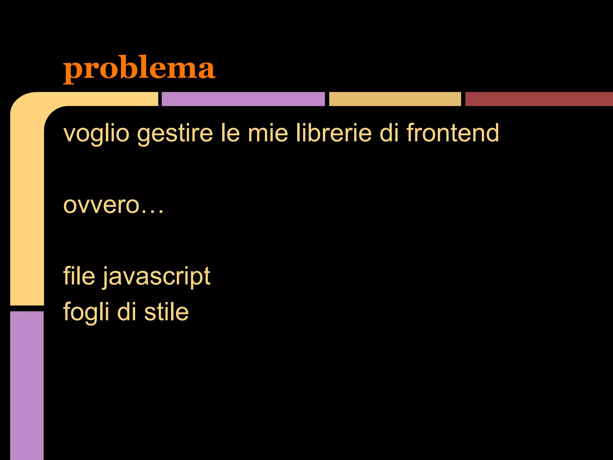 problema
voglio gestire le mie librerie di frontend
ovvero…
file javascript
fogli di stile

 