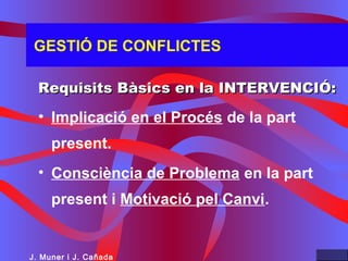 GESTIÓ DE CONFLICTES
Requisits Bàsics en la INTERVENCIÓ:Requisits Bàsics en la INTERVENCIÓ:
• Implicació en el Procés de la part
present.
• Consciència de Problema en la part
present i Motivació pel Canvi.
J. Muner i J. Cañada
 