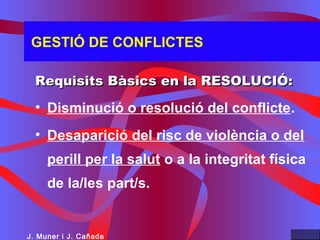 GESTIÓ DE CONFLICTES
Requisits Bàsics en la RESOLUCIÓ:Requisits Bàsics en la RESOLUCIÓ:
• Disminució o resolució del conflicte.
• Desaparició del risc de violència o del
perill per la salut o a la integritat física
de la/les part/s.
J. Muner i J. Cañada
 