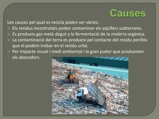 Les causes pel qual es recicla poden ser vàries:
 Els residus incontrolats poden contaminar els aqüífers subterranis.
 Es produeix gas metà degut a la fermentació de la matèria orgànica.
 La contaminació del terra es produeix pel contacte del residu perillós
que el podem trobar en el residu urbà.
 Per impacte visual i medi ambiental i la gran pudor que produeixen
els abocadors.
 