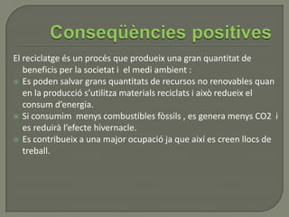 El reciclatge és un procés que produeix una gran quantitat de
beneficis per la societat i el medi ambient :
 Es poden salvar grans quantitats de recursos no renovables quan
en la producció s’utilitza materials reciclats i això redueix el
consum d’energia.
 Si consumim menys combustibles fòssils , es genera menys CO2 i
es reduirà l’efecte hivernacle.
 Es contribueix a una major ocupació ja que així es creen llocs de
treball.
 