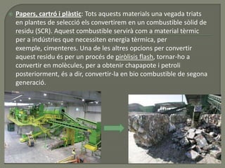  Papers, cartró i plàstic: Tots aquests materials una vegada triats
en plantes de selecció els convertirem en un combustible sòlid de
residu (SCR). Aquest combustible servirà com a material tèrmic
per a indústries que necessiten energia tèrmica, per
exemple, cimenteres. Una de les altres opcions per convertir
aquest residu és per un procés de piròlisis flash, tornar-ho a
convertir en molècules, per a obtenir chapapote i petroli
posteriorment, és a dir, convertir-la en bio combustible de segona
generació.
 