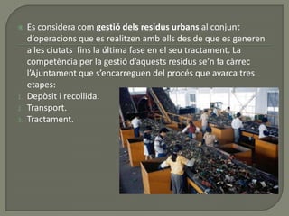  Es considera com gestió dels residus urbans al conjunt
d’operacions que es realitzen amb ells des de que es generen
a les ciutats fins la última fase en el seu tractament. La
competència per la gestió d’aquests residus se’n fa càrrec
l’Ajuntament que s’encarreguen del procés que avarca tres
etapes:
1. Depòsit i recollida.
2. Transport.
3. Tractament.
 
