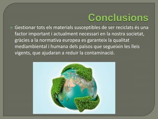  Gestionar tots els materials susceptibles de ser reciclats és una
factor important i actualment necessari en la nostra societat,
gràcies a la normativa europea es garanteix la qualitat
mediambiental i humana dels països que segueixin les lleis
vigents, que ajudaran a reduir la contaminació.
 
