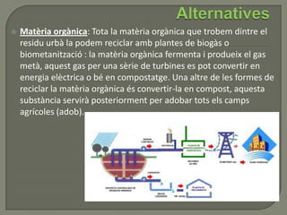  Matèria orgànica: Tota la matèria orgànica que trobem dintre el
residu urbà la podem reciclar amb plantes de biogàs o
biometanització : la matèria orgànica fermenta i produeix el gas
metà, aquest gas per una sèrie de turbines es pot convertir en
energia elèctrica o bé en compostatge. Una altre de les formes de
reciclar la matèria orgànica és convertir-la en compost, aquesta
substància servirà posteriorment per adobar tots els camps
agrícoles (adob).
 