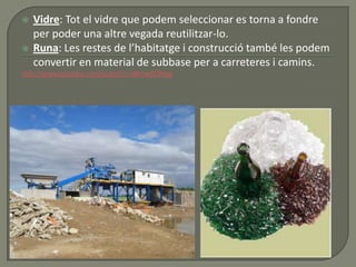  Vidre: Tot el vidre que podem seleccionar es torna a fondre
per poder una altre vegada reutilitzar-lo.
 Runa: Les restes de l’habitatge i construcció també les podem
convertir en material de subbase per a carreteres i camins.
http://www.youtube.com/watch?v=JNVrw0C9Hxg
 