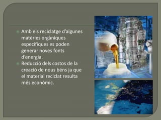  Amb els reciclatge d’algunes
matèries orgàniques
especifiques es poden
generar noves fonts
d’energia.
 Reducció dels costos de la
creació de nous béns ja que
el material reciclat resulta
més econòmic.
 