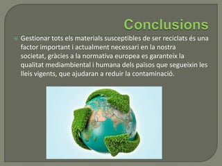  Gestionar tots els materials susceptibles de ser reciclats és una
factor important i actualment necessari en la nostra
societat, gràcies a la normativa europea es garanteix la
qualitat mediambiental i humana dels països que segueixin les
lleis vigents, que ajudaran a reduir la contaminació.
 