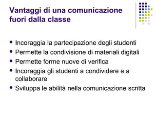 Vantaggi di una comunicazione
fuori dalla classe
 Incoraggia la partecipazione degli studenti
 Permette la condivisione di materiali digitali
 Permette forme nuove di verifica
 Incoraggia gli studenti a condividere e a
collaborare
 Sviluppa le abilità nella comunicazione scritta
 