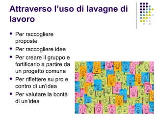 Attraverso l’uso di lavagne di
lavoro
 Per raccogliere
proposte
 Per raccogliere idee
 Per creare il gruppo e
fortificarlo a partire da
un progetto comune
 Per riflettere su pro e
contro di un’idea
 Per valutare la bontà
di un’idea
 