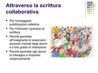 Attraverso la scrittura
collaborativa
 Per incoraggiare
pubblicazioni collettive
 Per rinforzare i processi di
scrittura
 Perché permette
all’insegnante di osservare i
processi mentali degli alunni
e il loro grado di interazione
 Perché permette agli alunni
di interagire e imparare
reciprocamente
 