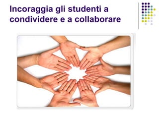 Incoraggia gli studenti a
condividere e a collaborare
 