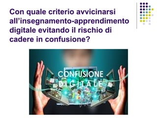 Con quale criterio avvicinarsi
all’insegnamento-apprendimento
digitale evitando il rischio di
cadere in confusione?
 