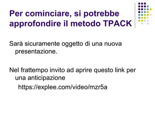 Per cominciare, si potrebbe
approfondire il metodo TPACK
Sarà sicuramente oggetto di una nuova
presentazione.
Nel frattempo invito ad aprire questo link per
una anticipazione
https://explee.com/video/mzr5a
 